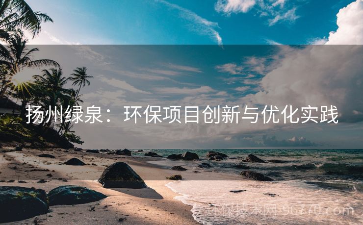揚(yáng)州綠泉：環(huán)保項(xiàng)目創(chuàng)新與優(yōu)化實(shí)踐