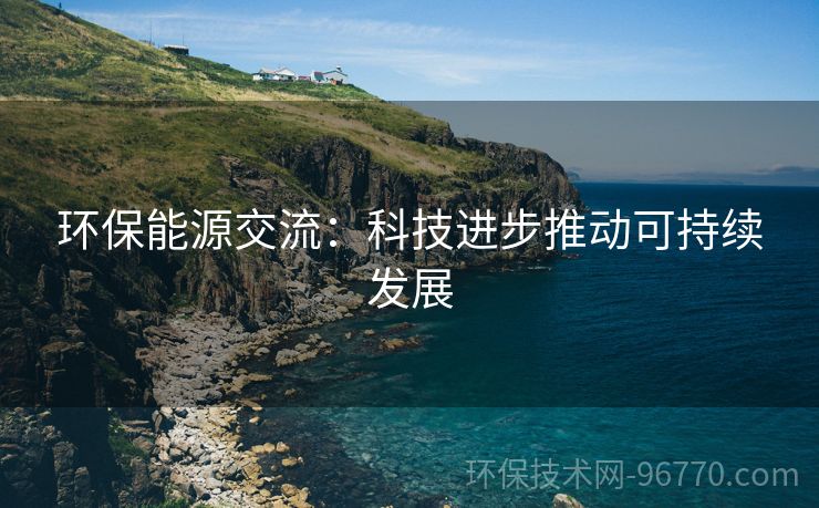 環(huán)保能源交流：科技進(jìn)步推動(dòng)可持續(xù)發(fā)展